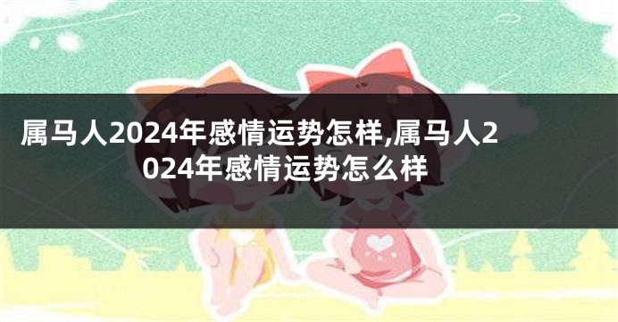 属马人2024年感情运势怎样,属马人2024年感情运势怎么样