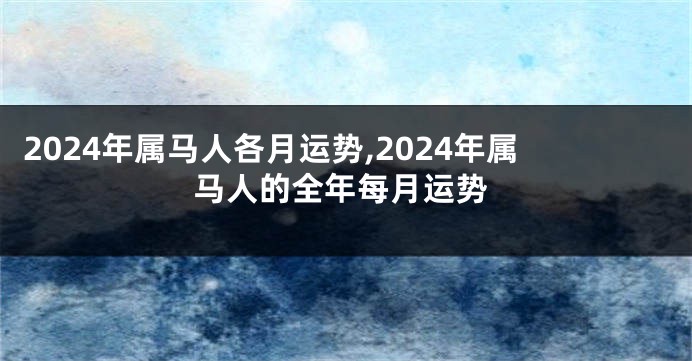 2024年属马人各月运势,2024年属马人的全年每月运势