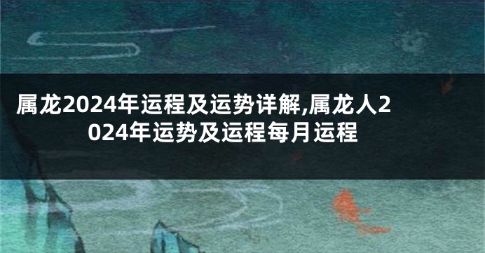 属龙2024年运程及运势详解,属龙人2024年运势及运程每月运程