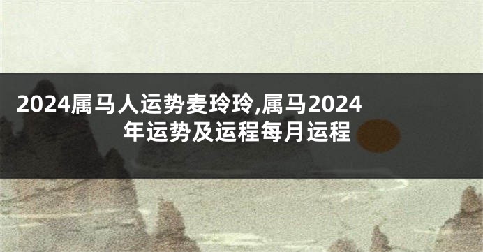 2024属马人运势麦玲玲,属马2024年运势及运程每月运程