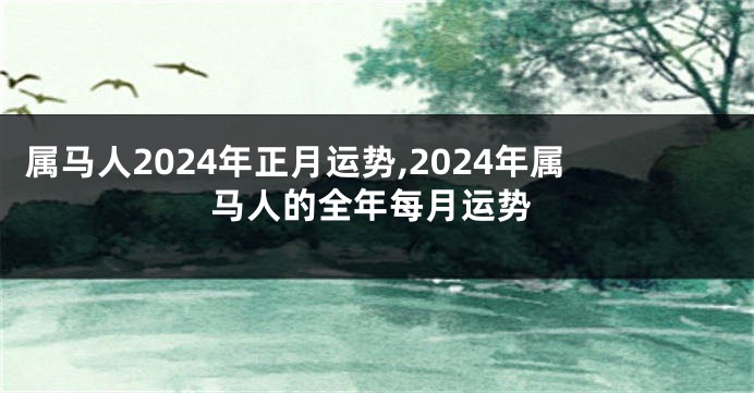 属马人2024年正月运势,2024年属马人的全年每月运势