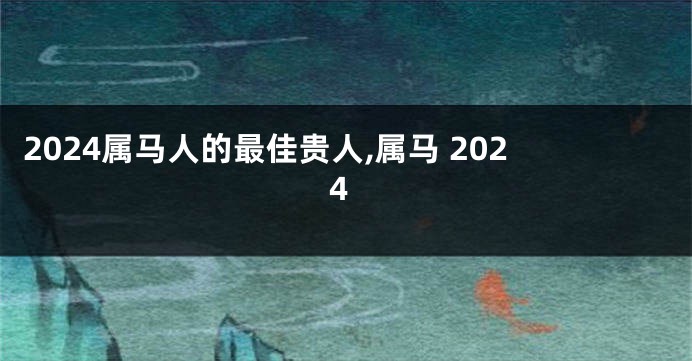 2024属马人的最佳贵人,属马 2024