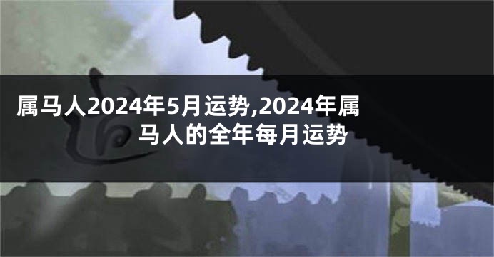 属马人2024年5月运势,2024年属马人的全年每月运势