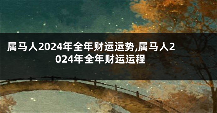 属马人2024年全年财运运势,属马人2024年全年财运运程