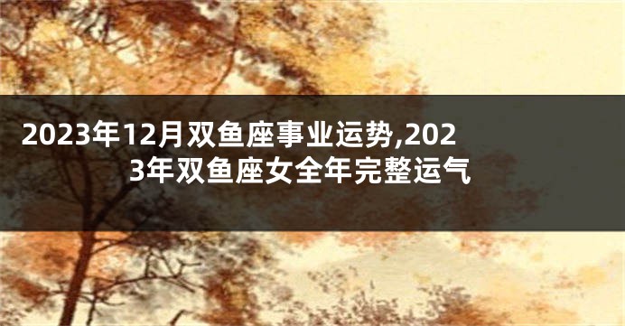 2023年12月双鱼座事业运势,2023年双鱼座女全年完整运气