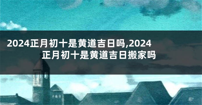 2024正月初十是黄道吉日吗,2024正月初十是黄道吉日搬家吗