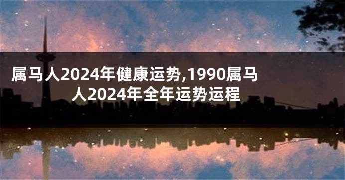 属马人2024年健康运势,1990属马人2024年全年运势运程