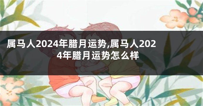 属马人2024年腊月运势,属马人2024年腊月运势怎么样