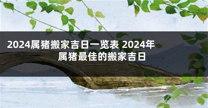 2024属猪搬家吉日一览表 2024年属猪最佳的搬家吉日