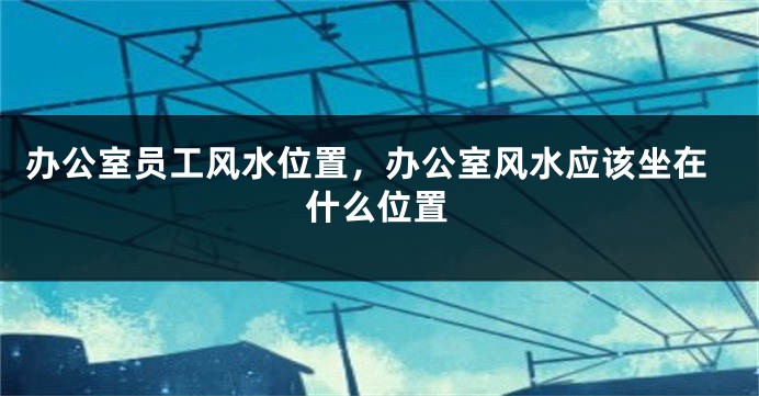 办公室员工风水位置，办公室风水应该坐在什么位置