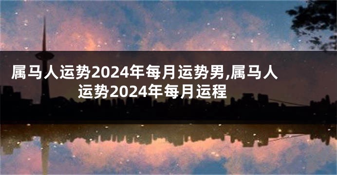 属马人运势2024年每月运势男,属马人运势2024年每月运程