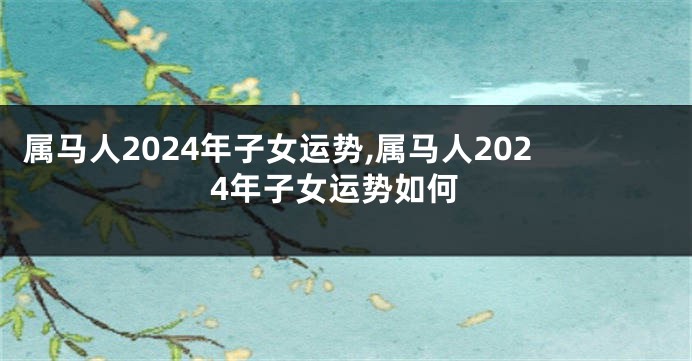 属马人2024年子女运势,属马人2024年子女运势如何