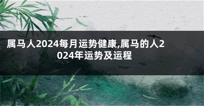 属马人2024每月运势健康,属马的人2024年运势及运程