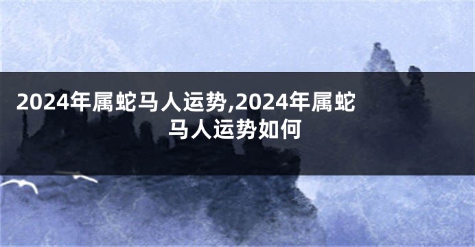 2024年属蛇马人运势,2024年属蛇马人运势如何