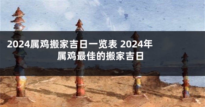 2024属鸡搬家吉日一览表 2024年属鸡最佳的搬家吉日