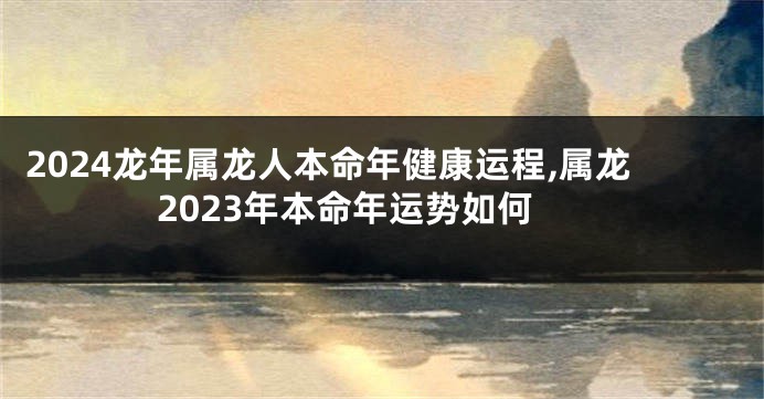 2024龙年属龙人本命年健康运程,属龙2023年本命年运势如何