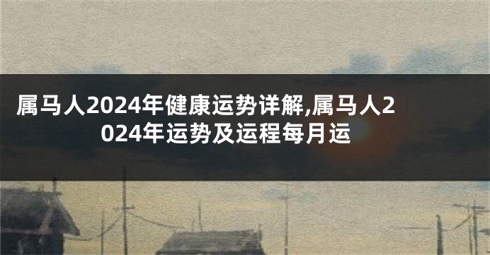 属马人2024年健康运势详解,属马人2024年运势及运程每月运