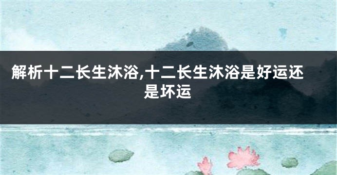 解析十二长生沐浴,十二长生沐浴是好运还是坏运