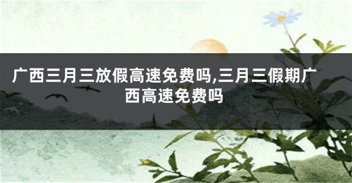 广西三月三放假高速免费吗,三月三假期广西高速免费吗