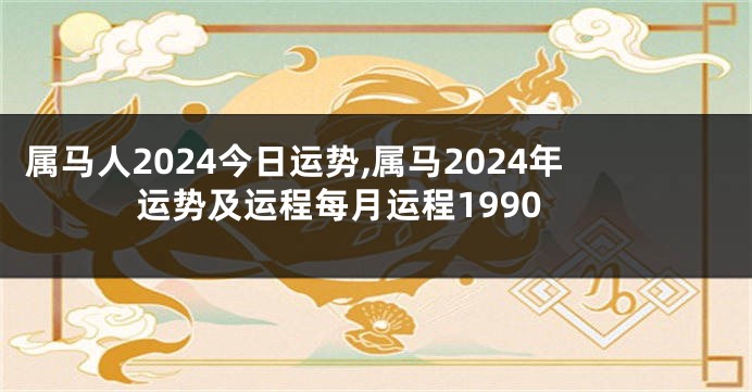 属马人2024今日运势,属马2024年运势及运程每月运程1990