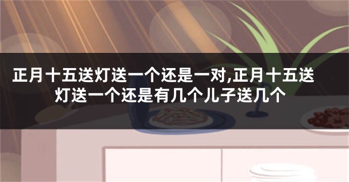 正月十五送灯送一个还是一对,正月十五送灯送一个还是有几个儿子送几个