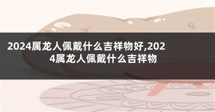 2024属龙人佩戴什么吉祥物好,2024属龙人佩戴什么吉祥物