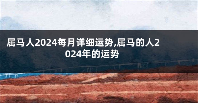 属马人2024每月详细运势,属马的人2024年的运势