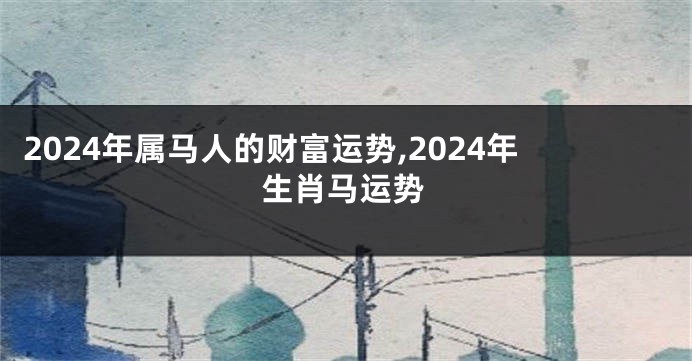 2024年属马人的财富运势,2024年生肖马运势