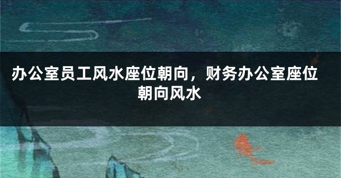 办公室员工风水座位朝向，财务办公室座位朝向风水