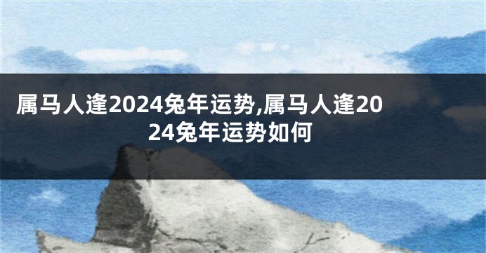 属马人逢2024兔年运势,属马人逢2024兔年运势如何