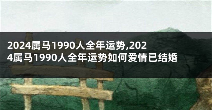 2024属马1990人全年运势,2024属马1990人全年运势如何爱情已结婚