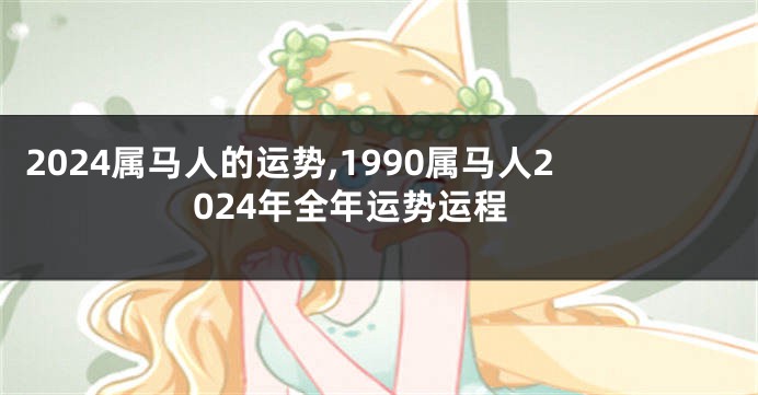 2024属马人的运势,1990属马人2024年全年运势运程