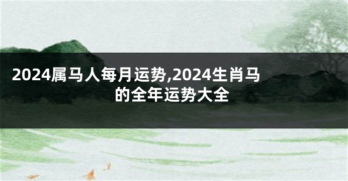 2024属马人每月运势,2024生肖马的全年运势大全