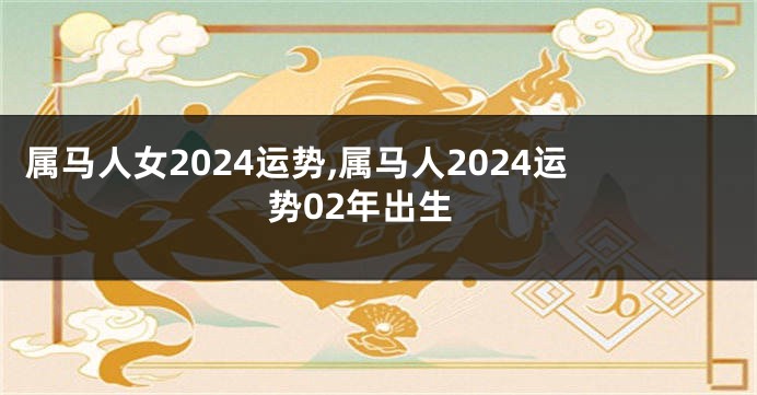 属马人女2024运势,属马人2024运势02年出生