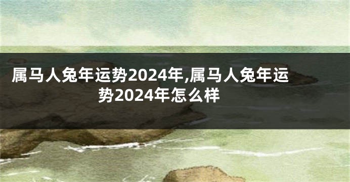 属马人兔年运势2024年,属马人兔年运势2024年怎么样