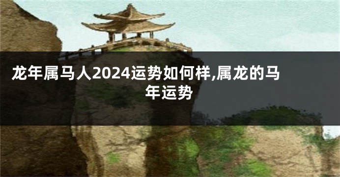 龙年属马人2024运势如何样,属龙的马年运势