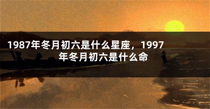 1987年冬月初六是什么星座，1997年冬月初六是什么命