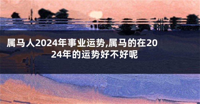 属马人2024年事业运势,属马的在2024年的运势好不好呢