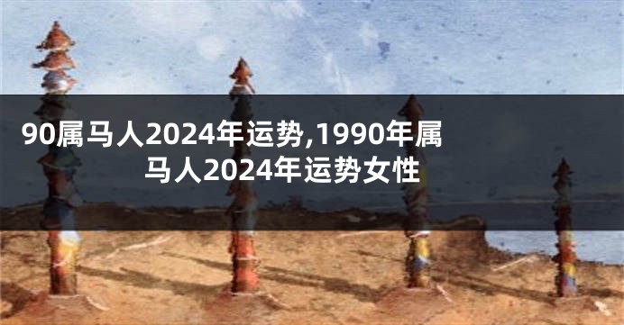 90属马人2024年运势,1990年属马人2024年运势女性