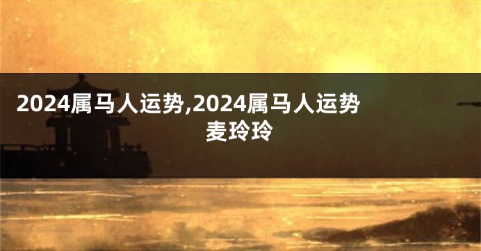 2024属马人运势,2024属马人运势麦玲玲