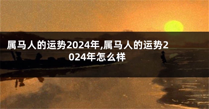 属马人的运势2024年,属马人的运势2024年怎么样