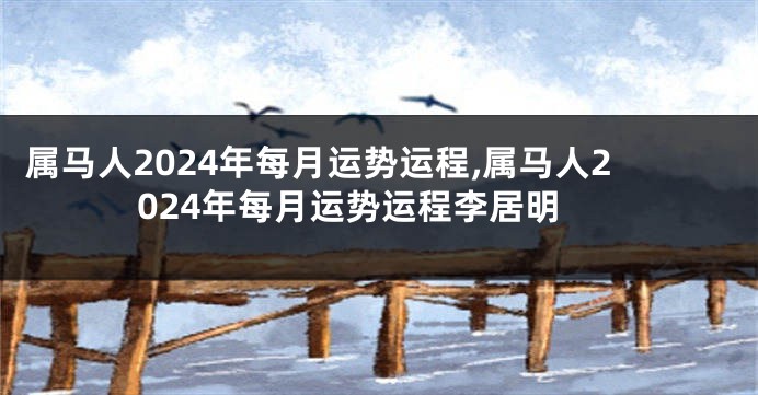 属马人2024年每月运势运程,属马人2024年每月运势运程李居明