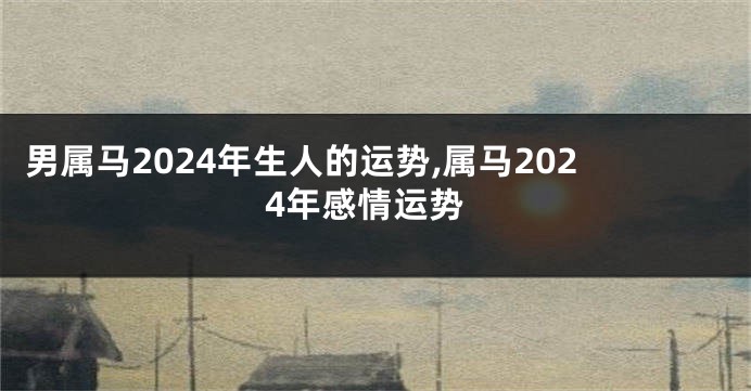 男属马2024年生人的运势,属马2024年感情运势