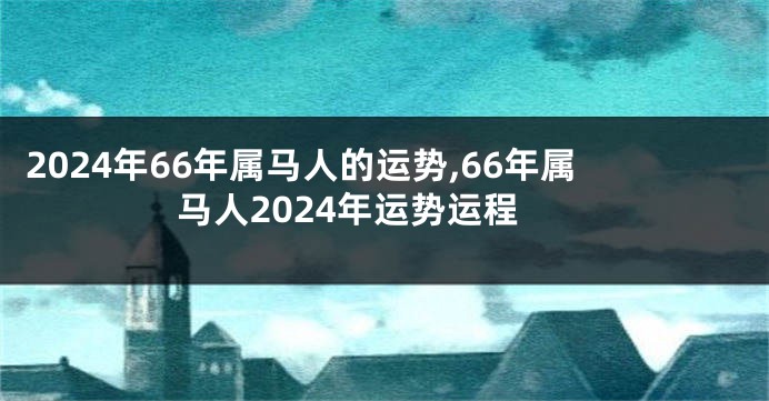 2024年66年属马人的运势,66年属马人2024年运势运程