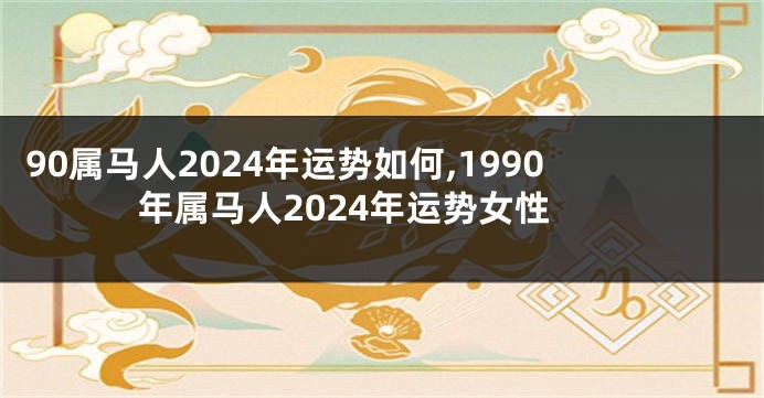 90属马人2024年运势如何,1990年属马人2024年运势女性