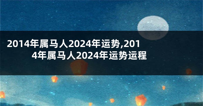 2014年属马人2024年运势,2014年属马人2024年运势运程