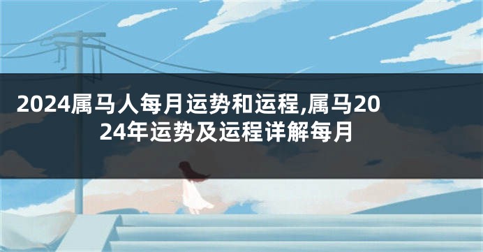 2024属马人每月运势和运程,属马2024年运势及运程详解每月