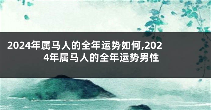 2024年属马人的全年运势如何,2024年属马人的全年运势男性