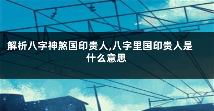 解析八字神煞国印贵人,八字里国印贵人是什么意思