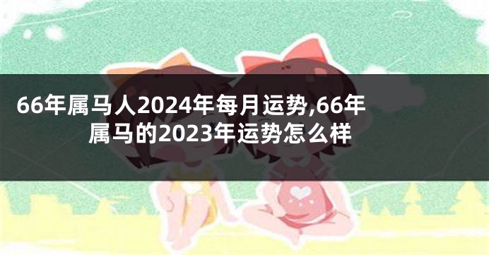 66年属马人2024年每月运势,66年属马的2023年运势怎么样